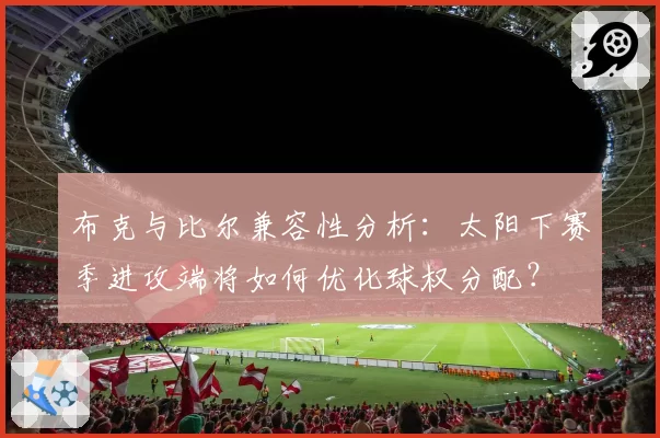 布克与比尔兼容性分析：太阳下赛季进攻端将如何优化球权分配？