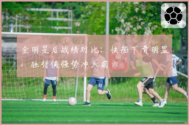 全明星后战绩对比:快船下滑明显,独行侠强势冲入前六