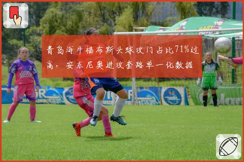 青岛海牛福布斯头球攻门占比71%过高，安东尼奥进攻套路单一化数据警示