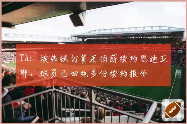 TA：埃弗顿打算用顶薪续约恩迪亚耶，球员已回绝多份续约报价