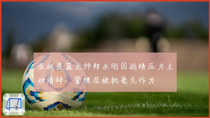 深圳男篮主帅郑永刚因战绩压力主动请辞,管理层被批毫无作为