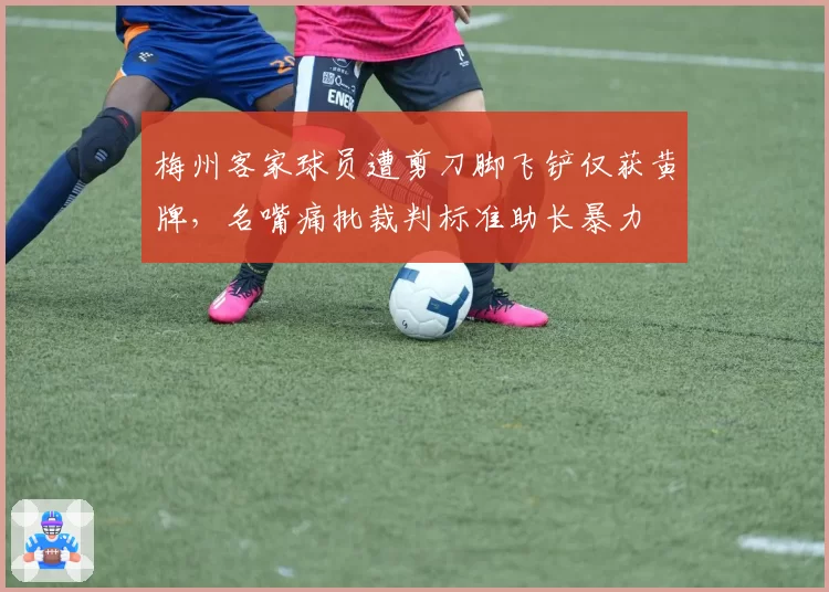 梅州客家球员遭剪刀脚飞铲仅获黄牌，名嘴痛批裁判标准助长暴力