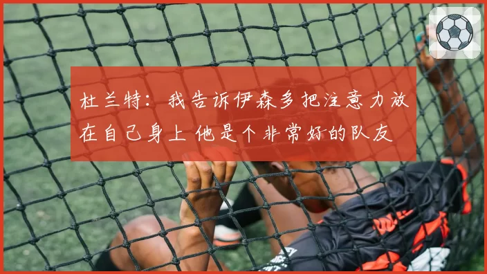 杜兰特：我告诉伊森多把注意力放在自己身上 他是个非常好的队友