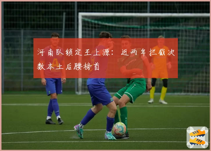 河南队锁定王上源:近两年拦截次数本土后腰榜首