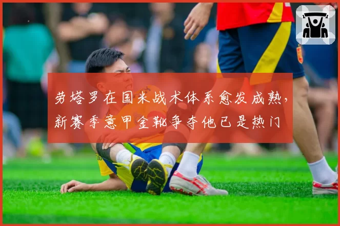 劳塔罗在国米战术体系愈发成熟，新赛季意甲金靴争夺他已是热门