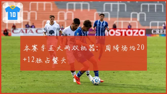本赛季五大两双机器：周琦场均20+12独占鳌头