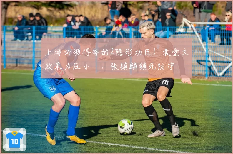 上海必须得夸的2隐形功臣！袁堂文效果力压小偰，张镇麟锁死防守