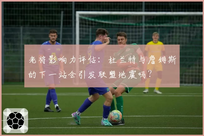 老将影响力评估：杜兰特与詹姆斯的下一站会引发联盟地震吗？