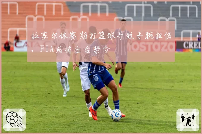拉塞尔休赛期打篮球导致手腕扭伤,FIA或将出台禁令