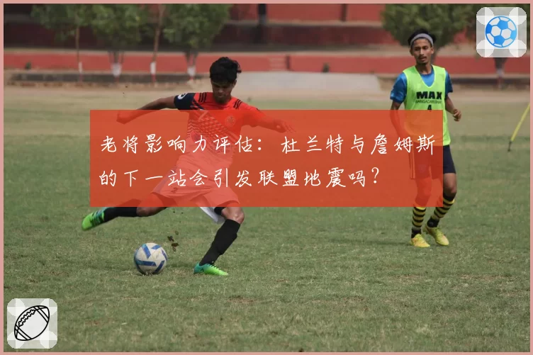 老将影响力评估：杜兰特与詹姆斯的下一站会引发联盟地震吗？