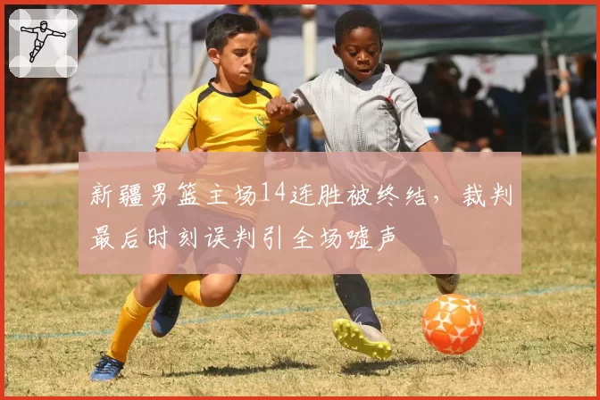 新疆男篮主场14连胜被终结，裁判最后时刻误判引全场嘘声