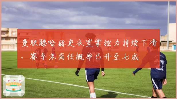 曼联滕哈赫更衣室掌控力持续下滑,赛季末离任概率已升至七成
