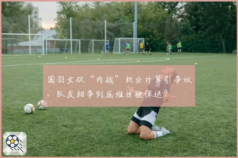 国羽女双“内战”积分计算引争议,队友相争到底谁该被保送?