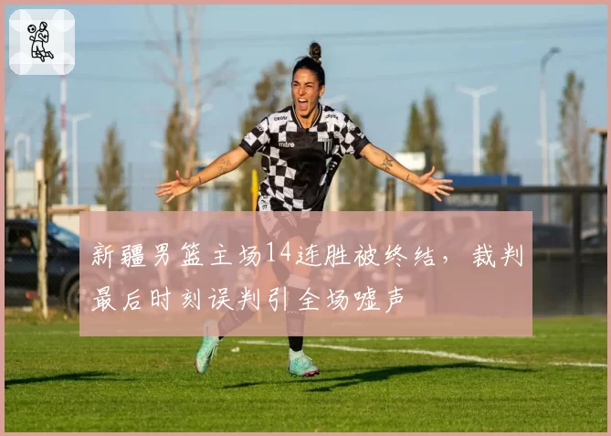 新疆男篮主场14连胜被终结，裁判最后时刻误判引全场嘘声