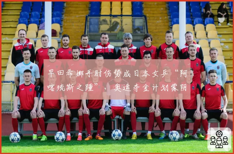 早田希娜手肘伤势成日本女乒“阿喀琉斯之踵”，奥运夺金计划蒙阴影