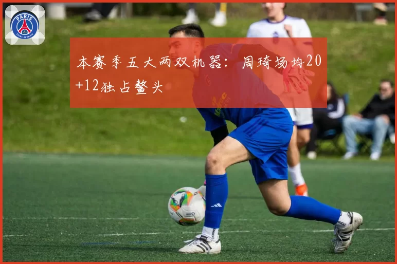 本赛季五大两双机器：周琦场均20+12独占鳌头