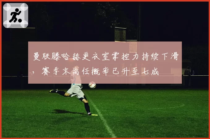 曼联滕哈赫更衣室掌控力持续下滑，赛季末离任概率已升至七成