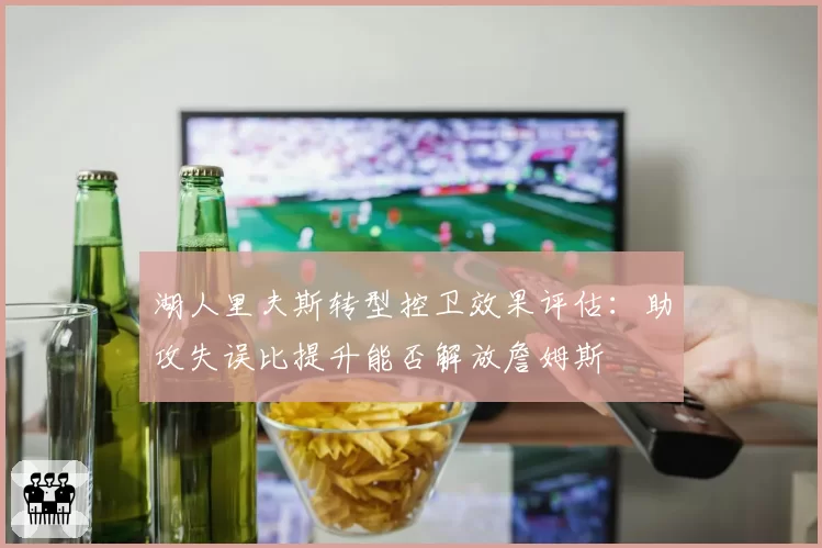 湖人里夫斯转型控卫效果评估:助攻失误比提升能否解放詹姆斯