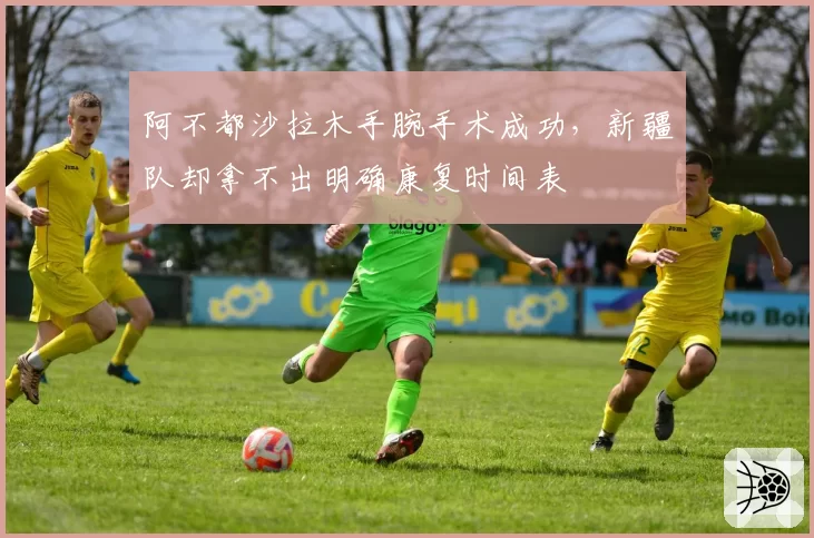 阿不都沙拉木手腕手术成功，新疆队却拿不出明确康复时间表
