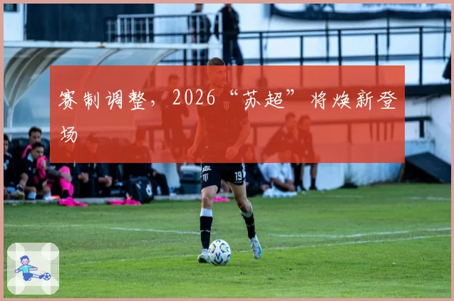 赛制调整，2026“苏超”将焕新登场
