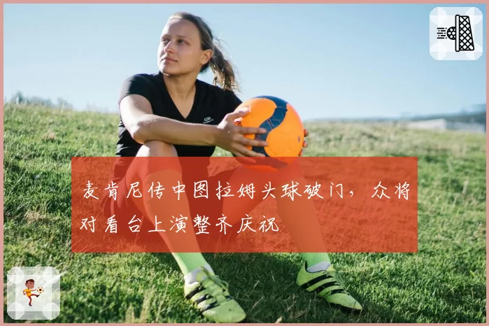 麦肯尼传中图拉姆头球破门，众将对看台上演整齐庆祝