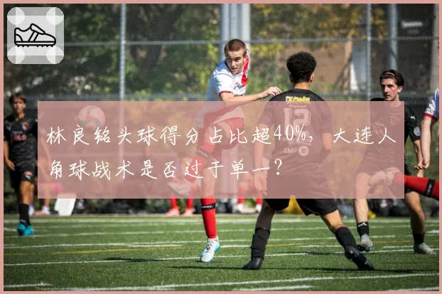 林良铭头球得分占比超40%,大连人角球战术是否过于单一?