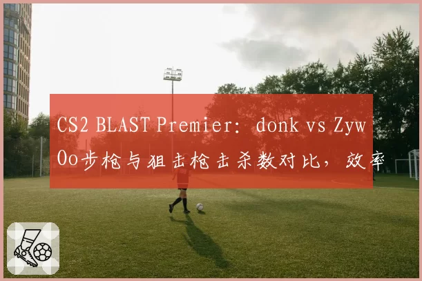 CS2 BLAST Premier:donk vs ZywOo步枪与狙击枪击杀数对比,效率差距达15%