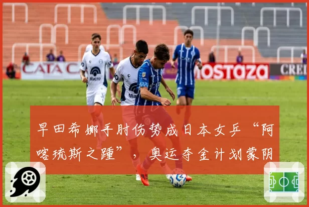 早田希娜手肘伤势成日本女乒“阿喀琉斯之踵”，奥运夺金计划蒙阴影