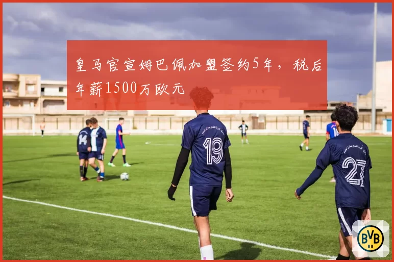皇马官宣姆巴佩加盟签约5年，税后年薪1500万欧元